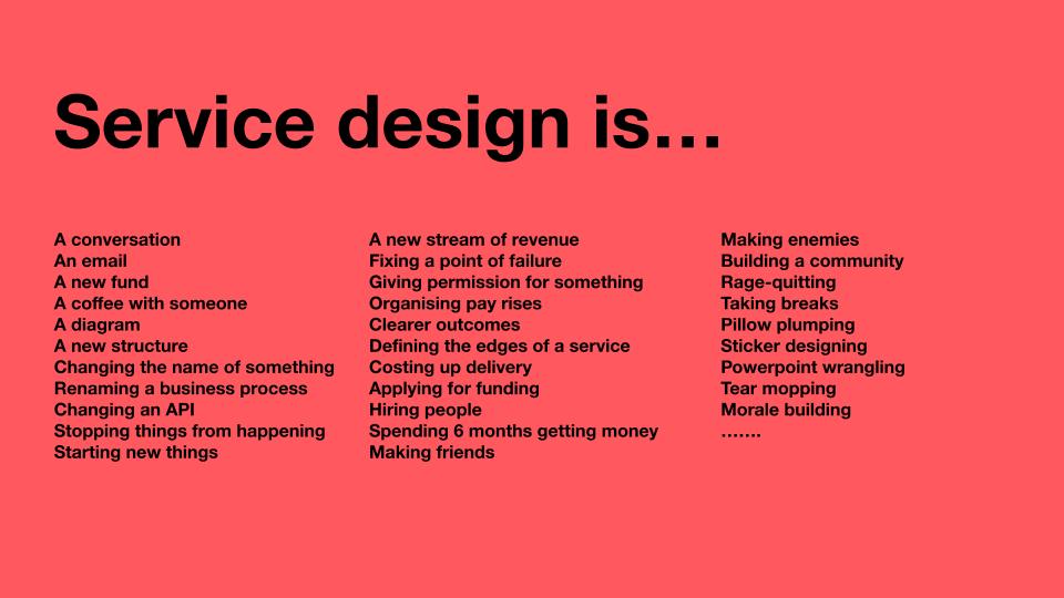 Service Design is... A conversation An email A new fund A coffee with someone A diagram A new structure Changing the name of something Renaming a business process Changing an API Stopping things from happening Starting new things